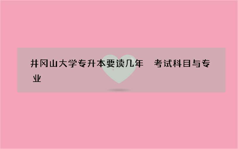 井冈山大学专升本要读几年 考试科目与专业